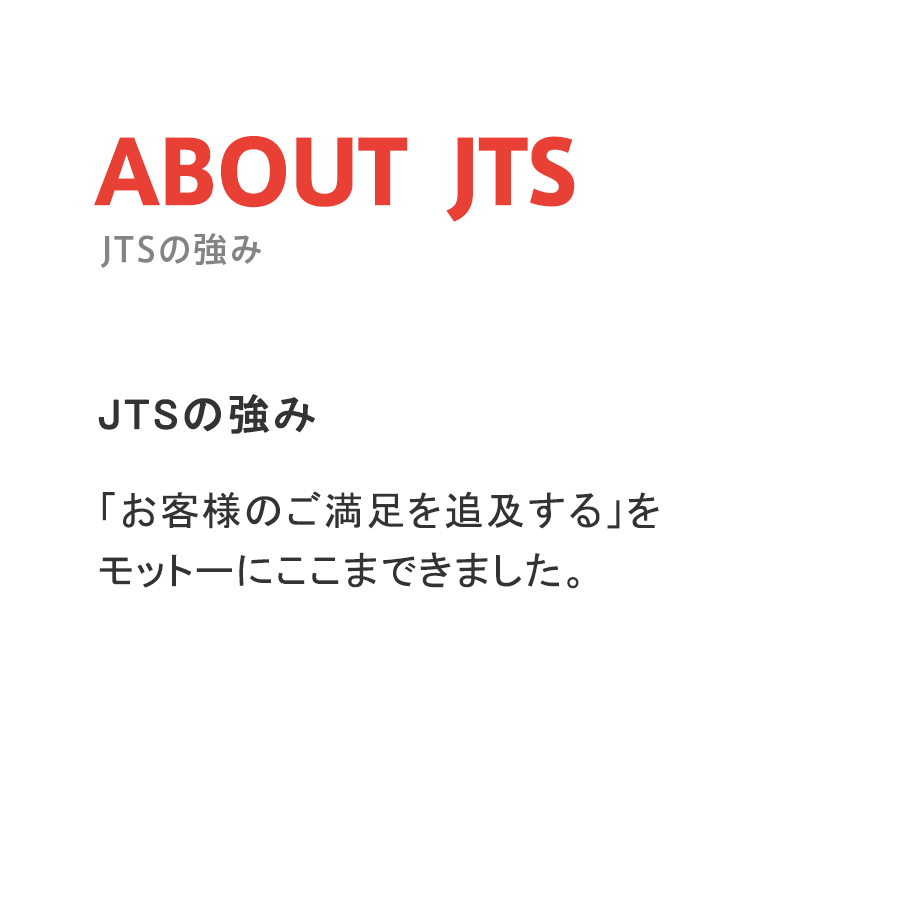 JTSの強み「お客様のご満足を追及する」を
モットーにここまできました。