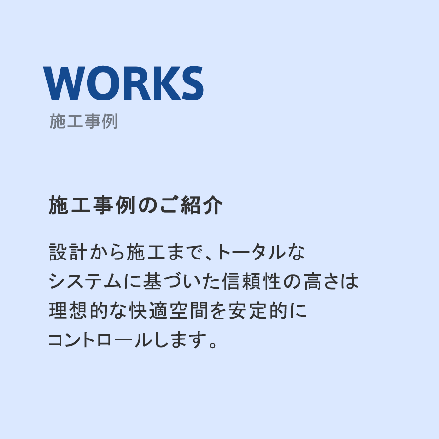 施工事例設計から施工まで、トータルな
システムに基づいた信頼性の高さは
理想的な快適空間を安定的に
コントロールします。